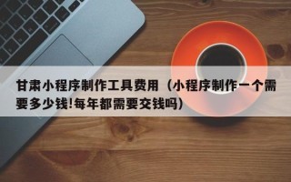 拉萨甘肃小程序制作工具费用（小程序制作一个需要多少钱!每年都需要交钱吗）