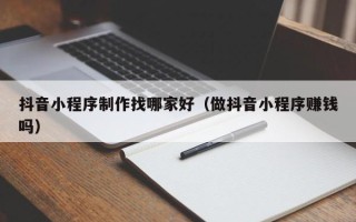 拉萨抖音小程序制作找哪家好（做抖音小程序赚钱吗）