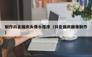 拉萨制作抖音国庆头像小程序（抖音国庆图像制作）