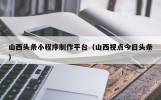 拉萨山西头条小程序制作平台（山西视点今日头条）